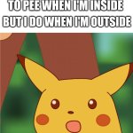 Surprised Pikachu (High Quality) | ME WHEN I DON'T NEED TO PEE WHEN I'M INSIDE; BUT I DO WHEN I'M OUTSIDE | image tagged in surprised pikachu high quality | made w/ Imgflip meme maker