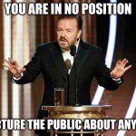 Rick Gervais You Are In No Position | YOU ARE IN NO POSITION; TO LECTURE THE PUBLIC ABOUT ANYTHING | image tagged in ricky gervais golden globes | made w/ Imgflip meme maker