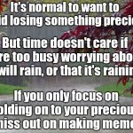 rainy day | It's normal to want to avoid losing something precious; But time doesn't care if you're too busy worrying about if it will rain, or that it's raining; If you only focus on holding on to your precious, you miss out on making memories | image tagged in rainy day | made w/ Imgflip meme maker