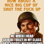 real | ME WHEN I HEAR SKIBIDI TOILET IN MY CLASS FOR 0.000001 MICROSECOND: | image tagged in how about a nice big cup | made w/ Imgflip meme maker