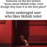 The reason why is that they wanna annoy the HECK out of others... | Someone on the hot section: *posts about Skibidi toilet, even though they hate it in the first place*; Some underaged user who likes Skibidi toilet: | image tagged in hey,memes,funny,why are you reading this | made w/ Imgflip meme maker