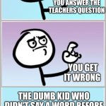 Do I hit the kid or the teacher? I can't decide | YOU ANSWER THE TEACHERS QUESTION; YOU GET IT WRONG; THE DUMB KID WHO DIDN'T SAY A WORD BEFORE STARTS MAKING FUN OF YOU | image tagged in when you want to say something,school,answers | made w/ Imgflip meme maker