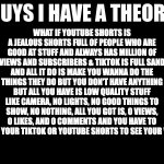guys i have a theory | WHAT IF YOUTUBE SHORTS IS A JEALOUS SHORTS FULL OF PEOPLE WHO ARE GOOD AT STUFF AND ALWAYS HAS MILLION OF VIEWS AND SUBSCRIBERS & TIKTOK IS FULL SAND AND ALL IT DO IS MAKE YOU WANNA DO THE THINGS THEY DO BUT YOU DON'T HAVE ANYTHING BUT ALL YOU HAVE IS LOW QUALITY STUFF LIKE CAMERA, NO LIGHTS, NO GOOD THINGS TO SHOW, NO NOTHING, ALL YOU GOT IS, 0 VIEWS, 0 LIKES, AND 0 COMMENTS AND YOU HAVE TO RELOAD YOUR TIKTOK OR YOUTUBE SHORTS TO SEE YOUR VIDEOS. | image tagged in guys i have a theory,memes,meme,funny,fun,relatable | made w/ Imgflip meme maker
