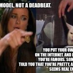 Instagram model | I'M AN INSTAGRAM MODEL, NOT A DEADBEAT. YOU PUT YOUR OWN PICTURE ON THE INTERNET, AND NOW YOU THINK YOU'RE FAMOUS. SOME HORNY GUY TOLD YOU THAT YOU'RE PRETTY, AND NOW YOU'RE A MODEL.
SEEMS REAL ENOUGH. | image tagged in smudge and karen | made w/ Imgflip meme maker