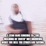 Searchin' Fo da truth...! | F-ZERO FANS SINGING TO "THE MEANING OF TRUTH" NOT KNOWING WHAT THE HELL THE LYRICS ARE SAYING. | image tagged in gifs,f-zero,anime | made w/ Imgflip video-to-gif maker