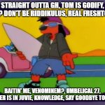 Tom Kloser Thomas Kloser Stephanie Betke | STRAIGHT OUTTA GH, TOM IS GODIFY, ALIVE? DON'T BE RIDDIKULUS, REAL FRESHTOVIAN; BAITIN' ME, VENOMINEM?, UMBELICAL 27, CHESTER IS IN JUVIE, KNOWLEDGE, SAY GOODBYE TO THESE | image tagged in poochie | made w/ Imgflip meme maker