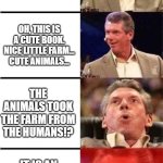 Animal Farm is an allegory | ANIMAL FARM? OH, THIS IS A CUTE BOOK. NICE LITTLE FARM... CUTE ANIMALS... THE ANIMALS TOOK THE FARM FROM THE HUMANS!? IT IS AN ALLEGORY FOR THE BOLSHEVIK REVOLUTION!? | image tagged in vince mcmahon reaction w/glowing eyes | made w/ Imgflip meme maker