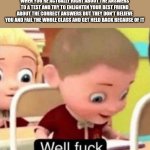 Well f*ck | WHEN YOU'RE ACTUALLY RIGHT ABOUT THE ANSWERS TO A TEST AND TRY TO ENLIGHTEN YOUR BEST FRIEND ABOUT THE CORRECT ANSWERS BUT THEY DON'T BELIEVE YOU AND FAIL THE WHOLE CLASS AND GET HELD BACK BECAUSE OF IT | image tagged in well frick,school,friends,tests | made w/ Imgflip meme maker
