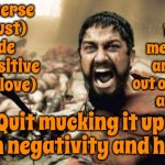 That | The universe (stardust) is made out of positive energy (love); Which means YOU are made out of stardust and love; Quit mucking it up with negativity and hate | image tagged in memes,sparta leonidas,what he said,wait that's illegal,wait what,be happy damn it | made w/ Imgflip meme maker