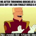 No need to thank me | ME AFTER THROWING BRICKS AT A HOMELESS GUY (HE CAN FINALLY BUILD A HOUSE) | image tagged in no need to thank me,memes,funny,homeless,dark humor | made w/ Imgflip meme maker