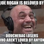 "My way of joking is to tell the truth. It's the funniest joke in the world." - George Bernard Shaw | JOE ROGAN IS BELOVED BY; DOUCHEBAG LOSERS WHO AREN'T LOVED BY ANYONE | image tagged in joe rogan laugh,joe rogan,dumb baldo,toxic masculinity,truth,comedy | made w/ Imgflip meme maker