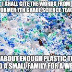 No, I'm actually serious. | I SHALL CITE THE WORDS FROM MY FORMER 7TH GRADE SCIENCE TEACHER; "ABOUT ENOUGH PLASTIC TO FEED A SMALL FAMILY FOR A WEEK" | image tagged in plastic | made w/ Imgflip meme maker
