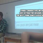 You guys are just mean  | FEMALE CHARACTERS WITH SEXY ATTRACTIVE DESIGNS IS THE BEST THING SINCE SLICED BREAD | image tagged in you guys are just mean | made w/ Imgflip meme maker