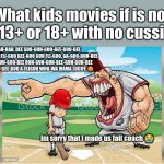 Kids movies perspective | What kids movies if is not in 13+ or 18+ with no cussing; AH-RAH, DEE SOO-GUH-GOO-GEE-GOO-GEE GOO-GUH FLI-GOO GEE-GOO GUH FLI-GOO, GA-GOO-BUH-DEE OOH, GUH-GOO-BEE OOH-GUH-GUH-BEE-GUH-GUH-BEE FLI-GOO GEE-GOO A-FLIGUH WOO-WA MAMA LUCIFE 😡; im sorry that i made us fail coach 😭 | image tagged in i'm sorry coach i-,everyone movie | made w/ Imgflip meme maker