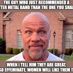 metal band recomendation | THE GUY WHO JUST RECOMMENDED A BETTER METAL BAND THAN THE ONE YOU SHARED; WHEN I TELL HIM THEY ARE GREAT, ALSO EFFEMINATE, WOMEN WILL LIKE THEM TOO | image tagged in kurt angle stare,metal,band,emotional,effiminate,heavy | made w/ Imgflip meme maker