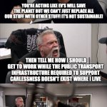 American Chopper Argument | DON'T TALK TO ME ABOUT THE ENVIRONMENT, I DRIVE AN ELECTRIC VEHICLE; YOU'RE ACTING LIKE EV'S WILL SAVE THE PLANET BUT WE CAN'T JUST REPLACE ALL OUR STUFF WITH OTHER STUFF! IT'S NOT SUSTAINABLE! THEN TELL ME HOW I SHOULD GET TO WORK WHILE THE PUBLIC TRANSPORT INFRASTRUCTURE REQUIRED TO SUPPORT CARLESSNESS DOESN'T EXIST WHERE I LIVE; NO YOU TELL *ME* HOW YOU'RE SAVING THE ENVIRONMENT WHEN EV PRODUCTION HAS A HIGHER CARBON FOOTPRINT THAN REGULAR CARS! ZERO TAILPIPE EMISSIONS IS A VERY BIG DEAL! UNLESS YOU DON'T CARE ABOUT THE SOMETIMES LETHAL HEALTH PROBLEMS SUFFERED BY CHILDREN GROWING UP IN CONGESTED AREAS! | image tagged in memes,american chopper argument | made w/ Imgflip meme maker