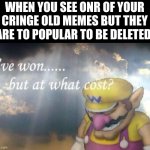 why | WHEN YOU SEE ONR OF YOUR CRINGE OLD MEMES BUT THEY ARE TO POPULAR TO BE DELETED: | image tagged in ive won but at what cost | made w/ Imgflip meme maker