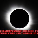 Solar eclipse | THE SOLAR ECLIPSE WILL LAST 4 MIN. 27 SEC.   IF YOU ARE STILL HERE AT 4 MIN. 28 SEC.  YOU'VE BEEN LEFT BEHIND. | image tagged in solar eclipse | made w/ Imgflip meme maker
