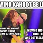 Title | PLAYING KAHOOT BE LIKE:; MY FRIEND PICKS A RANDOM ANSWER BY CLICKING SUPER FAST AND GETS MORE POINTS; ME WHO THOUGHT ABOUT IT AND GOT LESS POINTS | image tagged in gifs,kahoot | made w/ Imgflip video-to-gif maker