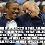 Obama And Biden  | THE ECLIPSE OF 2024 IS OVER...AAAAND NOTHING HAPPENED.   NO RAPTURE...NO MEGA EARTHQUAKE...NO MEGA VOLCANO ERUPTION...NO SNEAK ATTACH FROM CHINA...NO HUMAN SACRIFICES...NO ALIEN INVASION...NO NOTHING. | image tagged in obama and biden | made w/ Imgflip meme maker