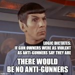 Puzzled Spock | LOGIC DICTATES:
IF GUN OWNERS WERE AS VIOLENT AS ANTI-GUNNERS SAY THEY ARE; THERE WOULD BE NO ANTI-GUNNERS | image tagged in puzzled spock | made w/ Imgflip meme maker