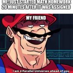 bro didn't hesitate | ME: JUST STARTED MATH HOMEWORK 20 MINUTES AFTER IT WAS ASSIGNED; MY FRIEND | image tagged in i am 4 parallel universes ahead of you,funny | made w/ Imgflip meme maker