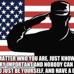 saluting soldier | NO MATTER WHO YOU ARE, JUST KNOW, YOU ARE VERY IMPORTANT AND NOBODY CAN CHANGE THAT, SO JUST BE YOURSELF, AND HAVE A GOOD LIFE | image tagged in saluting soldier | made w/ Imgflip meme maker