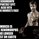 Xenomorphs once existed on Earth...... Once.... | A XENOMORPH REPORTDLY SPIT ACID INTO CHUCK NORRIS'S FACE; WHICH IS WHY XENOMORPHS NO LONGER EXIST ON EARTH | image tagged in chuck norris lifting,xenomorph,trivia crack,disrespect,we're all doomed,history of the world | made w/ Imgflip meme maker
