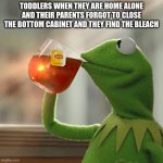 But That's None Of My Business | TODDLERS WHEN THEY ARE HOME ALONE AND THEIR PARENTS FORGOT TO CLOSE THE BOTTOM CABINET AND THEY FIND THE BLEACH | image tagged in memes,but that's none of my business,kermit the frog | made w/ Imgflip meme maker
