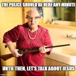 Guns | THE POLICE SHOULD BE HERE ANY MINUTE; UNTIL THEN, LET'S TALK ABOUT JESUS | image tagged in granny | made w/ Imgflip meme maker