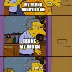 Moe throws Barney | MY FRIEND ANNOYING ME; DOING MY WORK; MY FRIEND ANNOYING ME | image tagged in moe throws barney,lol so funny | made w/ Imgflip meme maker