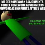 homework assignments after 5 weeks | ME GET HOMEWORK ASSIGNMENTS FORGET HOMEWORK ASSIGNMENTS HOMEWORK ASSIGNMENTS AFTER 5 WEEKS. | image tagged in i'm going to make you scared of me | made w/ Imgflip meme maker