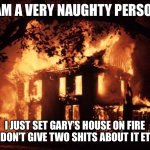 House On Fire | I AM A VERY NAUGHTY PERSON; I JUST SET GARY’S HOUSE ON FIRE AND DON’T GIVE TWO SHITS ABOUT IT ETHER | image tagged in house on fire | made w/ Imgflip meme maker