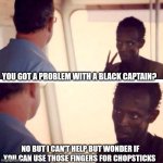 Captain Phillips - I'm The Captain Now Meme | YOU GOT A PROBLEM WITH A BLACK CAPTAIN? NO BUT I CAN'T HELP BUT WONDER IF YOU CAN USE THOSE FINGERS FOR CHOPSTICKS | image tagged in memes,captain phillips - i'm the captain now | made w/ Imgflip meme maker