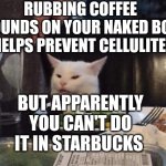 Smudge that darn cat | RUBBING COFFEE GROUNDS ON YOUR NAKED BODY HELPS PREVENT CELLULITE; BUT APPARENTLY YOU CAN'T DO IT IN STARBUCKS | image tagged in smudge that darn cat | made w/ Imgflip meme maker