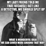 Sherlock Holmes | MY LADY FRIEND TOLD ME THAT, BECAUSE I ACT LIKE A DETECTIVE, WE SHOULD SPLIT UP; WHAT A WONDERFUL IDEA!
WE CAN COVER MORE GROUND THAT WAY! | image tagged in sherlock holmes | made w/ Imgflip meme maker