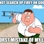 firey | DO NOT SEARCH UP FIREY ON GOOGLE; WORST MISTAKE OF MY LIFE | image tagged in peter griffin running away for a plane | made w/ Imgflip meme maker