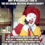 Ronald McDonald is McAnnoyed at the ice cream machine always being broken | WHY IN MCDONALDS LAND IS THE ICE CREAM MACHINE BROKEN AGAIN?! I AM YOUR MCBOSS AND WITH HOW YOU GUYS GOT IT RUNNING OVER THERE LATELY, I'M NOT LOVIN IT! GET THE MCMACHINE FIXED BEFORE I HAVE TO GO DOWN THERE AND MCFIRE YOU! | image tagged in ronald mcdonald temp,mcdonalds,ice cream,mcdonalds ice cream,ronald mcdonald,ice cream machine is broken | made w/ Imgflip meme maker
