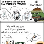 DEMAND TO GOD | WE ARE SO TIRED OF BEING INCELS IT'S ALL WOMEN'S FAULT!!!! | image tagged in demand to god,funny,memes,meme | made w/ Imgflip meme maker