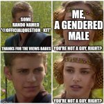 "Gender, bro?" | SOME RANDO NAMED "@OFFICIALQUESTION_KIT"; ME, A GENDERED MALE; THANKS FOR THE VIEWS BABES; YOU'RE NOT A GUY, RIGHT? YOU'RE NOT A GUY, RIGHT? | image tagged in i m going to change the world for the better right star wars,homophobia,anakin,padme,star wars prequels,question | made w/ Imgflip meme maker