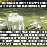 History Channel: The untold story of Humpty Dumpty | THE DETAILS OF HUMPTY DUMPTY’S GREAT FALL HAVE BECOME GREATLY EXAGGERATED AS TIME WENT ON. NEVERTHELESS, HUMPTY WAS A DELICATE EGG AND HE DEFINITELY COULD NOT BE PUT BACK TOGETHER AGAIN. MEDICAL KNOWLEDGE IN THE 1700S WAS MUCH LESS ADVANCED THAN IT IS TODAY SO NOT MUCH COULD BE DONE TO HELP HEAL HIM. TWO DAYS LATER, HE PASSED AWAY AT HOME IN HIS BED. | image tagged in we will rebuild,humpty dumpty,nursery rhymes,1700s,history channel,egg | made w/ Imgflip meme maker