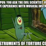 MUSICAL Instruments | POV: YOU ASK THE EVIL SCIENTIST IF THEY HAVE EXPERIENCE WITH MUSICAL INSTRUMENTS; DO INSTRUMENTS OF TORTURE COUNT? | image tagged in plankton at squidward's band rehearsal | made w/ Imgflip meme maker