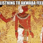 Ancient egypt | WHAT LISTNING TO AKWABA FEELS LIKE | image tagged in ancient egypt | made w/ Imgflip meme maker