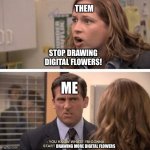 The office start dating her even harder | THEM; STOP DRAWING DIGITAL FLOWERS! ME; DRAWING MORE DIGITAL FLOWERS | image tagged in the office start dating her even harder | made w/ Imgflip meme maker