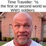 Kurt Angle Stare | Time Traveller: "Is this the first or second world war?"
WW1 soldiers: | image tagged in kurt angle stare | made w/ Imgflip meme maker
