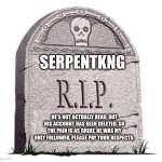 Oh Im not joking, this is not a joke, I actually am pretty sad about this, please pay your respects. | SERPENTKNG; HE'S NOT ACTUALLY DEAD, BUT HIS ACCOUNT HAS BEEN DELETED, SO THE PAIN IS AS GREAT, HE WAS MY ONLY FOLLOWER, PLEASE PAY YOUR RESPECTS. | image tagged in rip,serpntkng | made w/ Imgflip meme maker