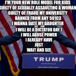 Role model for kids | I'M YOUR NEW ROLE MODEL FOR KIDS 
GUILTY OF SEXUALLY ASSAULTING A WOMAN 
GUILTY OF FRAUD MY UNIVERSITY 
BANNED FROM ANY 501C3
I WANNA DATE MY DAUGHTER; I WILL BE A DICTATOR DAY 1 
I WILL ABUSE POWER 
I ALREADY HAVE 
JUST 
WAIT AND SEE | image tagged in donald trump | made w/ Imgflip meme maker