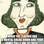 funny thing | WHEN THE TEACHER HAS A MENTAL BREAK DOWN AND YOUR HOMIE PULLS ONE OF THESE. | image tagged in copflernucu | made w/ Imgflip meme maker