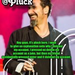 Pluck’s official announcement | Hey guys, it’s pluck here. I want to give an explanation onto why I deleted my account. I pressed on delete my account as a joke, but then my friend accidentally pressed enter and it deleted my account. | image tagged in pluck s official announcement | made w/ Imgflip meme maker