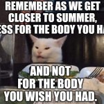 Smudge that darn cat | REMEMBER AS WE GET CLOSER TO SUMMER, DRESS FOR THE BODY YOU HAVE. AND NOT FOR THE BODY YOU WISH YOU HAD. | image tagged in smudge that darn cat | made w/ Imgflip meme maker